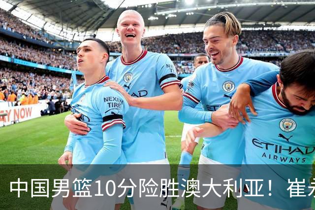 中国男篮10分险胜澳大利亚！崔永熙12分，王俊杰23分，王浩然10分